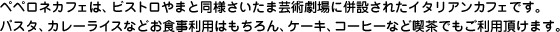ペペロネカフェは、ビストロやまと同様さいたま芸術劇場に併設されたイタリアンカフェです。パスタ、カレーライスなどお食事利用はもちろん、ケーキ、コーヒーなど喫茶でもご利用頂けます。
