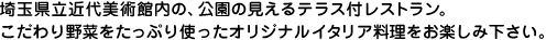 埼玉県立近代美術館内の、公園の見えるテラス付レストラン。こだわり野菜をたっぷり使ったオリジナルイタリア料理をお楽しみ下さい。